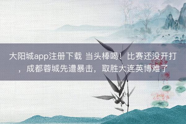 大阳城app注册下载 当头棒喝！比赛还没开打，成都蓉城先遭暴击，取胜大连英博难了