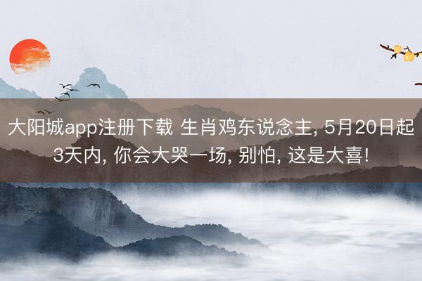 大阳城app注册下载 生肖鸡东说念主， 5月20日起3天内， 你会大哭一场， 别怕， 这是大喜!