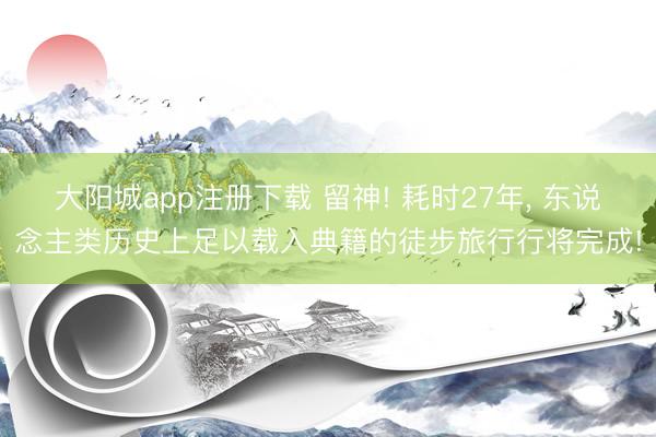 大阳城app注册下载 留神! 耗时27年， 东说念主类历史上足以载入典籍的徒步旅行行将完成!