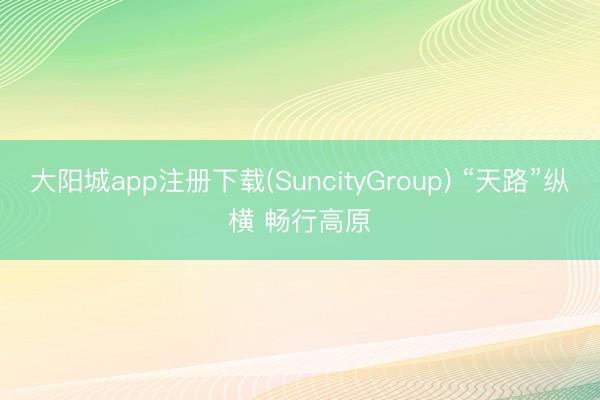大阳城app注册下载(SuncityGroup) “天路”纵横 畅行高原