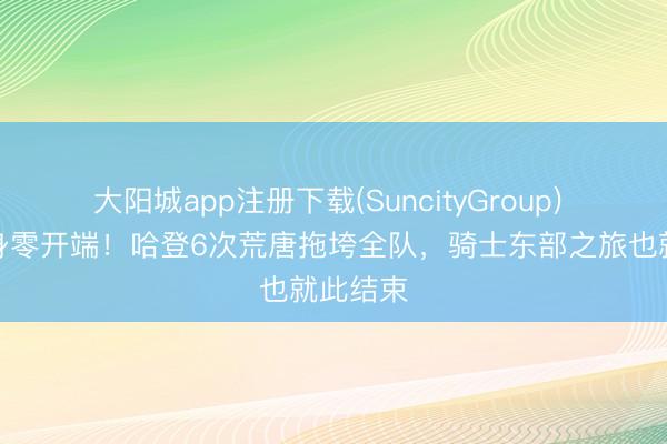 大阳城app注册下载(SuncityGroup) 小节隐身零开端！哈登6次荒唐拖垮全队，骑士东部之旅也就此结束