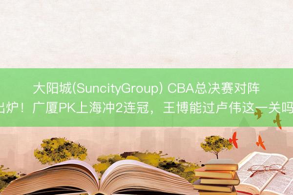 大阳城(SuncityGroup) CBA总决赛对阵出炉！广厦PK上海冲2连冠，王博能过卢伟这一关吗？