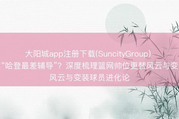 大阳城app注册下载(SuncityGroup) 阿特金森被指“哈登最差辅导”？深度梳理篮网帅位更替风云与变装球员进化论