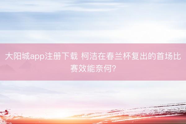大阳城app注册下载 柯洁在春兰杯复出的首场比赛效能奈何？