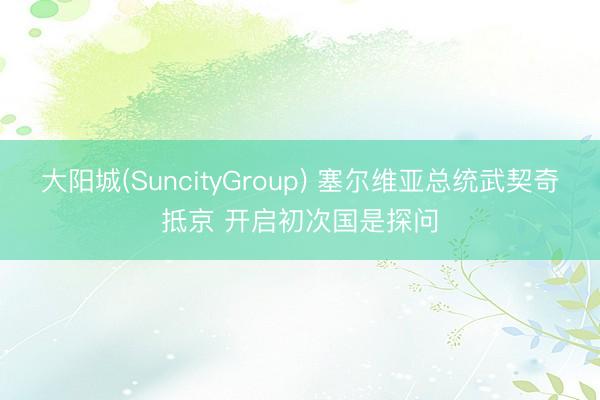 大阳城(SuncityGroup) 塞尔维亚总统武契奇抵京 开启初次国是探问