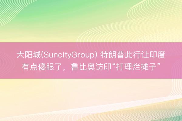 大阳城(SuncityGroup) 特朗普此行让印度有点傻眼了，鲁比奥访印“打理烂摊子”