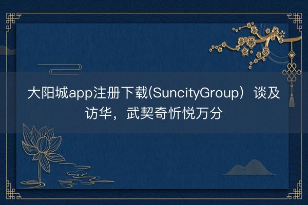 大阳城app注册下载(SuncityGroup)  谈及访华，武契奇忻悦万分