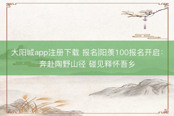大阳城app注册下载 报名|阳羡100报名开启：奔赴陶野山径 碰见释怀吾乡