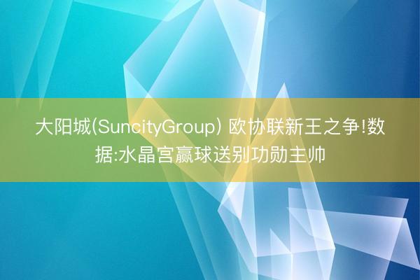 大阳城(SuncityGroup) 欧协联新王之争!数据:水晶宫赢球送别功勋主帅