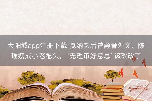 大阳城app注册下载 戛纳影后曾颧骨外突、陈瑶瘦成小老配头，“无理审好意思”该改改了
