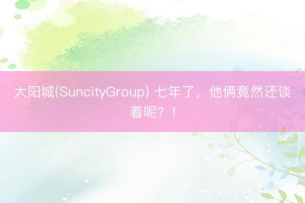 大阳城(SuncityGroup) 七年了，他俩竟然还谈着呢？！