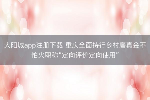 大阳城app注册下载 重庆全面持行乡村磨真金不怕火职称“定向评价定向使用”