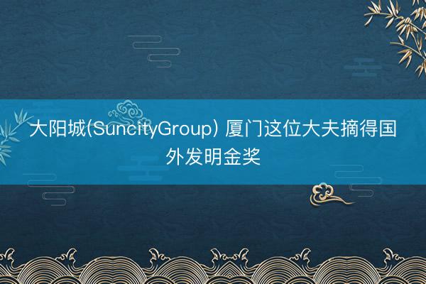 大阳城(SuncityGroup) 厦门这位大夫摘得国外发明金奖