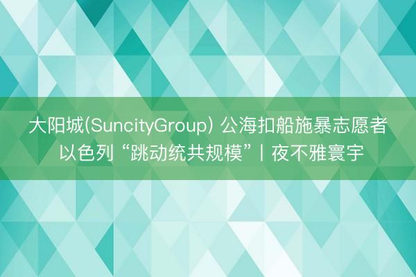大阳城(SuncityGroup) 公海扣船施暴志愿者 以色列 “跳动统共规模”丨夜不雅寰宇