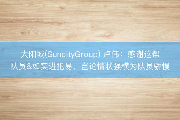 大阳城(SuncityGroup) 卢伟：感谢这帮队员&如实进犯易，岂论情状强横为队员骄慢
