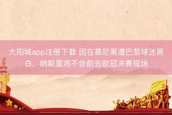 大阳城app注册下载 因在慕尼黑遭巴黎球迷黑白，纳斯里将不会前去欧冠决赛现场