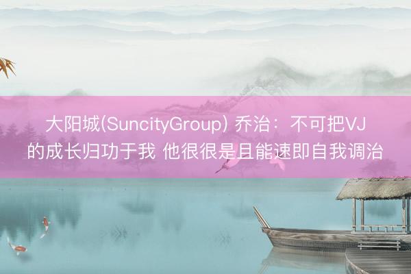 大阳城(SuncityGroup) 乔治：不可把VJ的成长归功于我 他很很是且能速即自我调治