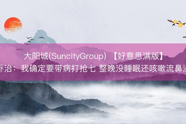 大阳城(SuncityGroup) 【好意思满版】乔治：我确定要带病打抢七 整晚没睡眠还咳嗽流鼻涕