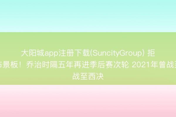 大阳城app注册下载(SuncityGroup) 拒作念布景板！乔治时隔五年再进季后赛次轮 2021年曾战至西决