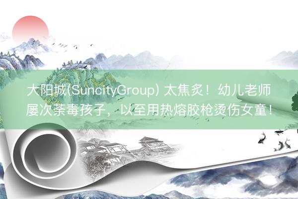 大阳城(SuncityGroup) 太焦炙！幼儿老师屡次荼毒孩子，以至用热熔胶枪烫伤女童！