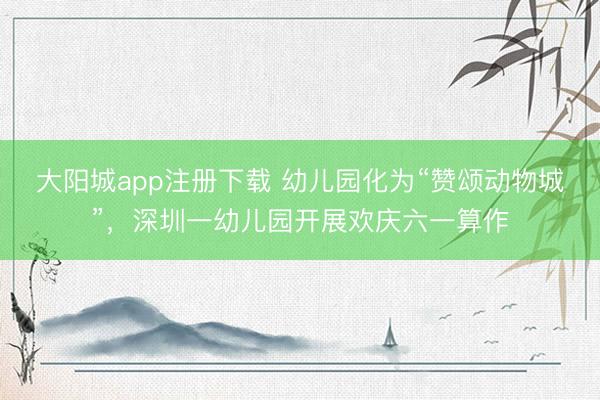 大阳城app注册下载 幼儿园化为“赞颂动物城”，深圳一幼儿园开展欢庆六一算作