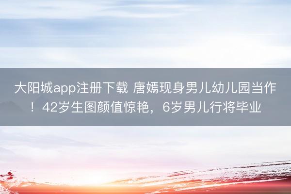 大阳城app注册下载 唐嫣现身男儿幼儿园当作！42岁生图颜值惊艳，6岁男儿行将毕业