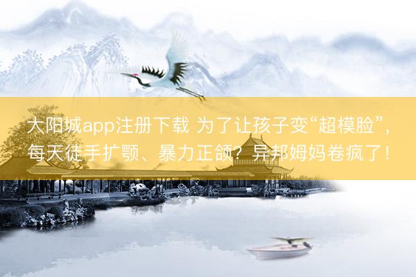 大阳城app注册下载 为了让孩子变“超模脸”，每天徒手扩颚、暴力正颌？异邦姆妈卷疯了！