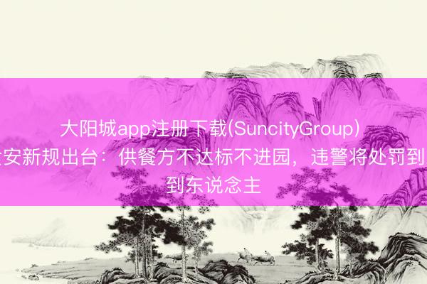 大阳城app注册下载(SuncityGroup) 幼儿园食安新规出台：供餐方不达标不进园，违警将处罚到东说念主