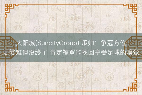 大阳城(SuncityGroup) 瓜帅：争冠方位更繁难但没终了 肯定福登能找回享受足球的嗅觉