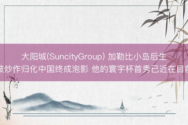 大阳城(SuncityGroup) 加勒比小岛后生被炒作归化中国终成泡影 他的寰宇杯首秀已近在目前