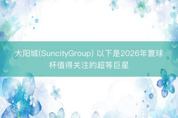 大阳城(SuncityGroup) 以下是2026年寰球杯值得关注的超等巨星