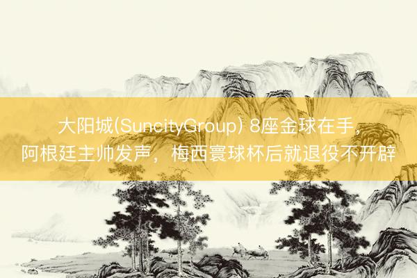 大阳城(SuncityGroup) 8座金球在手,阿根廷主帅发声,梅西寰球杯后就退役不开辟