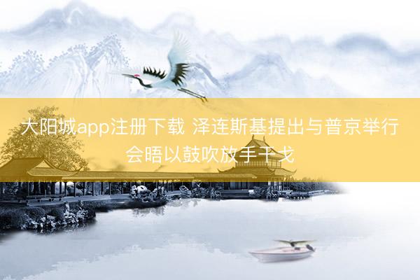 大阳城app注册下载 泽连斯基提出与普京举行会晤以鼓吹放手干戈