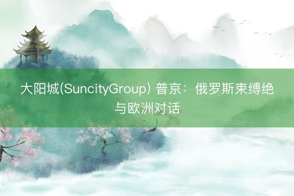 大阳城(SuncityGroup) 普京:俄罗斯束缚绝与欧洲对话