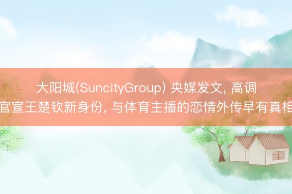 大阳城(SuncityGroup) 央媒发文， 高调官宣王楚钦新身份， 与体育主播的恋情外传早有真相