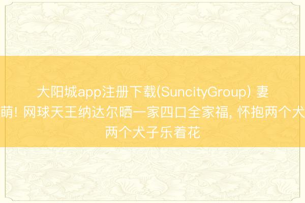 大阳城app注册下载(SuncityGroup) 妻好意思子萌! 网球天王纳达尔晒一家四口全家福， 怀抱两个犬子乐着花