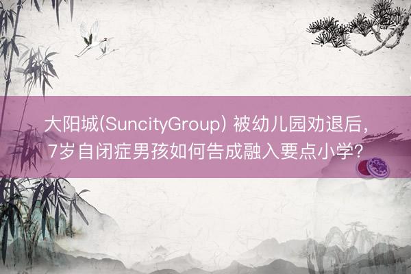 大阳城(SuncityGroup) 被幼儿园劝退后，7岁自闭症男孩如何告成融入要点小学？
