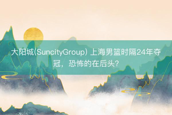 大阳城(SuncityGroup) 上海男篮时隔24年夺冠,恐怖的在后头?
