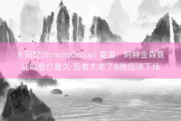 大阳城(SuncityGroup) 霍里：阿特金森竟让哈登打最久 后者太老了&他应该下场
