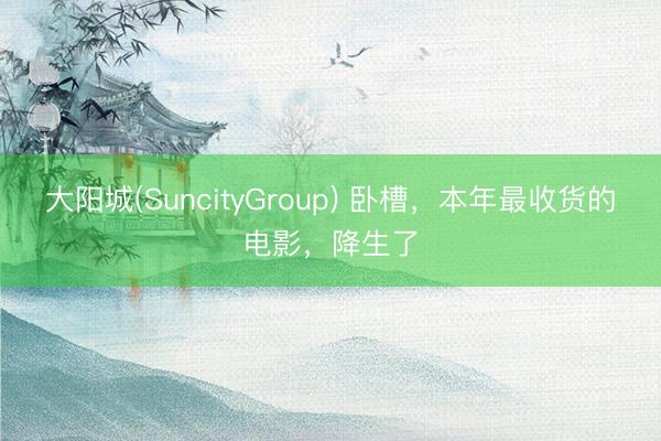 大阳城(SuncityGroup) 卧槽，本年最收货的电影，降生了