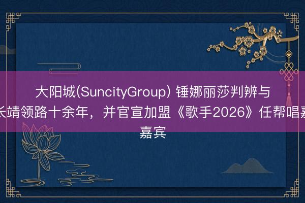 大阳城(SuncityGroup) 锤娜丽莎判辨与尤长靖领路十余年，并官宣加盟《歌手2026》任帮唱嘉宾