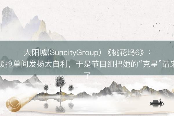 大阳城(SuncityGroup) 《桃花坞6》：方媛抢单间发扬太自利，于是节目组把她的“克星”请来了
