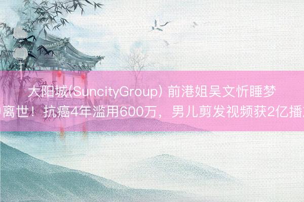大阳城(SuncityGroup) 前港姐吴文忻睡梦中离世！抗癌4年滥用600万，男儿剪发视频获2亿播放