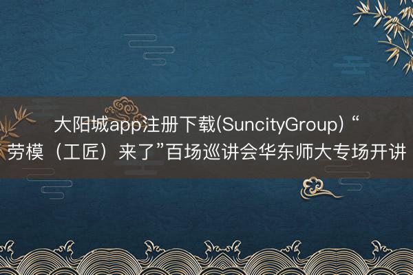 大阳城app注册下载(SuncityGroup) “劳模（工匠）来了”百场巡讲会华东师大专场开讲