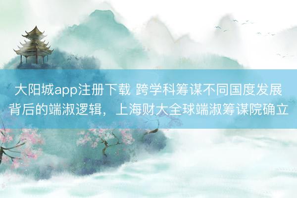 大阳城app注册下载 跨学科筹谋不同国度发展背后的端淑逻辑,上海财大全球端淑筹谋院确立