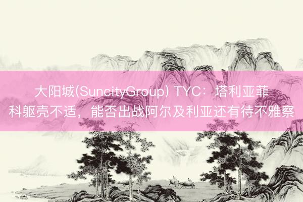 大阳城(SuncityGroup) TYC：塔利亚菲科躯壳不适，能否出战阿尔及利亚还有待不雅察