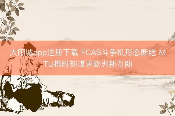 大阳城app注册下载 FCAS斗争机形态断绝 MTU携时刻谋求欧洲新互助