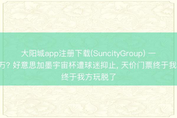 大阳城app注册下载(SuncityGroup) 一张票近6万? 好意思加墨宇宙杯遭球迷抑止, 天价门票终于我方玩脱了