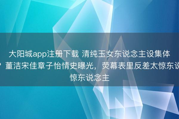 大阳城app注册下载 清纯玉女东说念主设集体翻车？董洁宋佳章子怡情史曝光，荧幕表里反差太惊东说念主