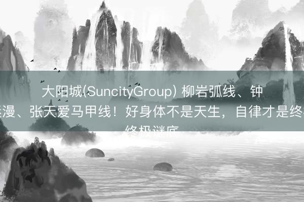 大阳城(SuncityGroup) 柳岩弧线、钟丽缇迷漫、张天爱马甲线！好身体不是天生，自律才是终极谜底